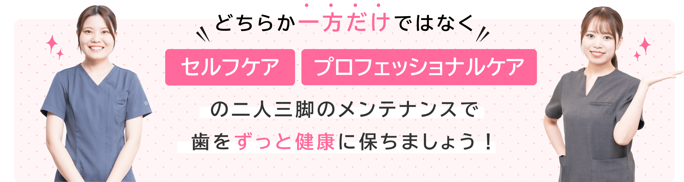 どちらか一方だけではなく、セルフケア、プロフェッショナルケアの二人三脚のメンテナンスで歯はずっと健康に保ちましょう！