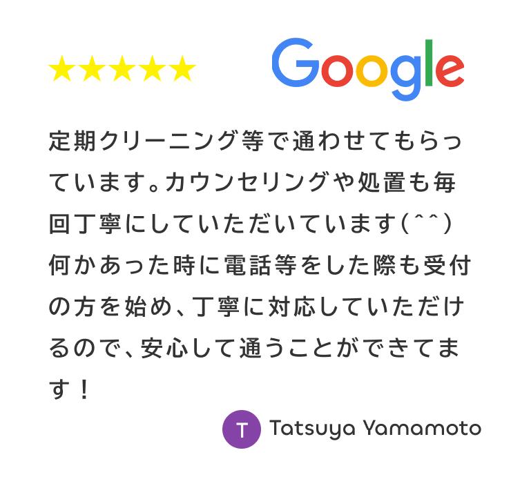 Googleの星5レビュー。定期クリーニングや電話対応が丁寧で安心して通えるという口コミ（Tatsuya Yamamoto様）